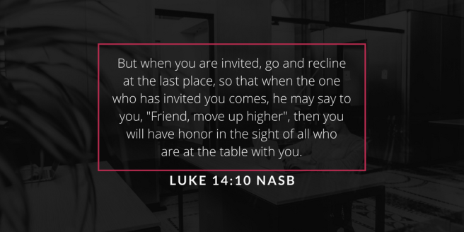 But when you are invited, go and recline at the last place, so that when the one who has invited you comes, he may say to you, ‘Friend, move up higher_; then you will have honor in t